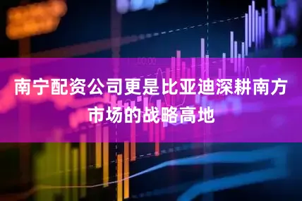 南宁配资公司更是比亚迪深耕南方市场的战略高地