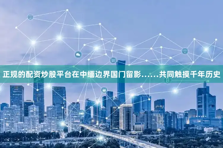 正规的配资炒股平台在中缅边界国门留影……共同触摸千年历史