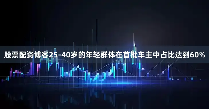 股票配资博客25-40岁的年轻群体在首批车主中占比达到60%