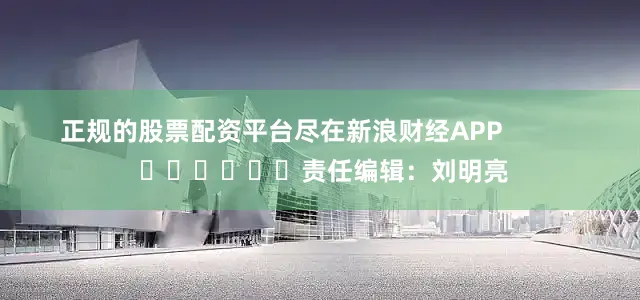 正规的股票配资平台尽在新浪财经APP            						责任编辑：刘明亮