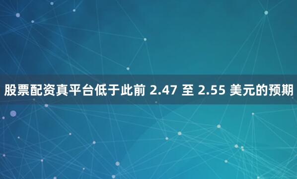 股票配资真平台低于此前 2.47 至 2.55 美元的预期