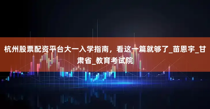 杭州股票配资平台大一入学指南，看这一篇就够了_苗恩宇_甘肃省_教育考试院